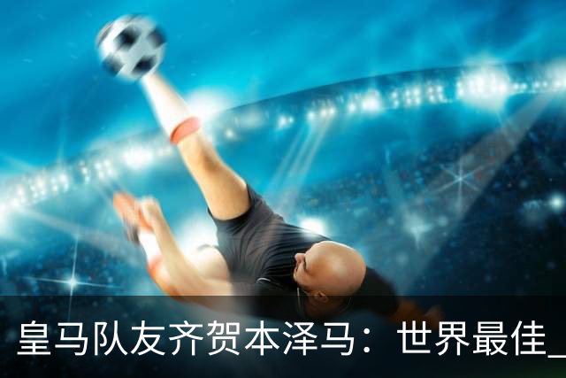 皇马队友齐贺本泽马：世界最佳 和你一起踢球是荣誉