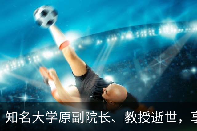 知名大学原副院长、教授逝世，享年68岁