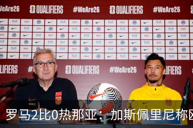 罗马2比0热那亚：加斯佩里尼称欧冠4比3失利后反弹无悬念
