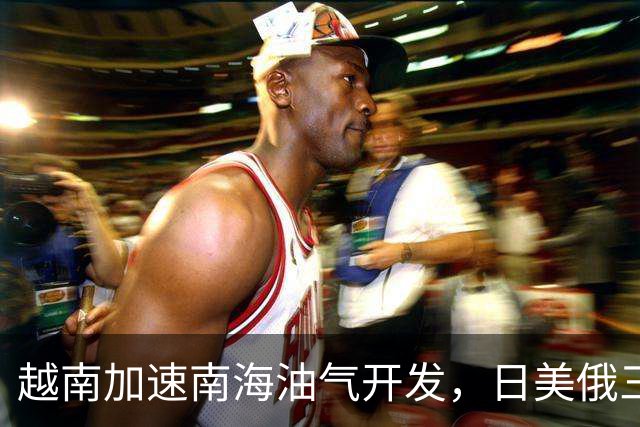 越南加速南海油气开发，日美俄三企分别进场，中方立场分层未变