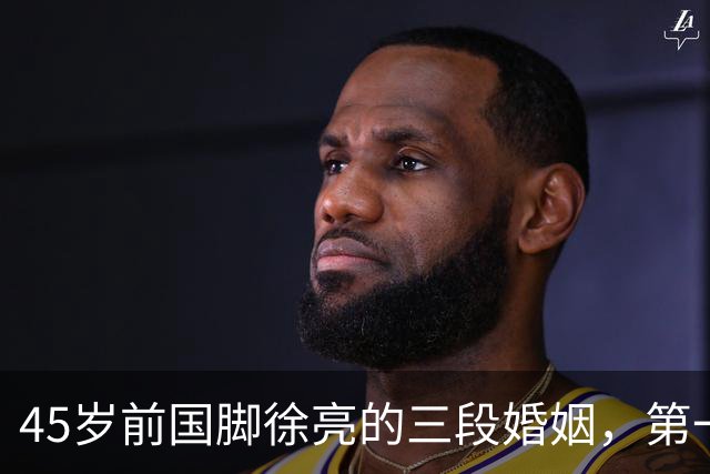 45岁前国脚徐亮的三段婚姻，第一任是医生，第二任是设计师，第三任最特别