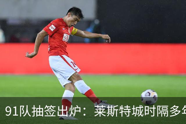 91队抽签出炉：莱斯特城时隔多年再战足总杯首轮，对手仅第六级别